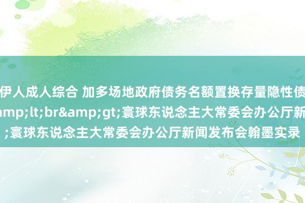 伊人成人综合 加多场地政府债务名额置换存量隐性债务连络政策情况&lt;br&gt;寰球东说念主大常委会办公厅新闻发布会翰墨实录