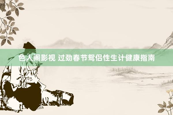 色人阁影视 过劲春节鸳侣性生计健康指南