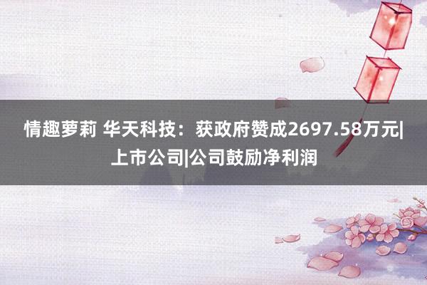 情趣萝莉 华天科技：获政府赞成2697.58万元|上市公司|公司鼓励净利润