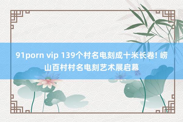 91porn vip 139个村名电刻成十米长卷! 崂山百村村名电刻艺术展启幕
