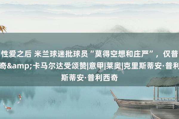 性爱之后 米兰球迷批球员“莫得空想和庄严”，仅普利西奇&卡马尔达受颂赞|意甲|莱奥|克里斯蒂安·普利西奇