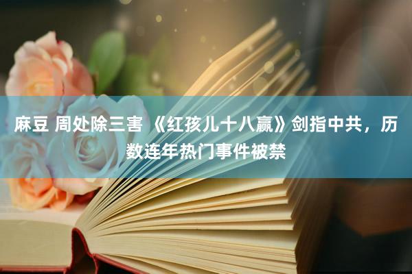 麻豆 周处除三害 《红孩儿十八赢》剑指中共，历数连年热门事件被禁