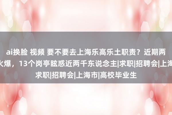 ai换脸 视频 要不要去上海乐高乐土职责？近期两场口试会报名火爆，13个岗亭眩惑近两千东说念主|求职|招聘会|上海市|高校毕业生