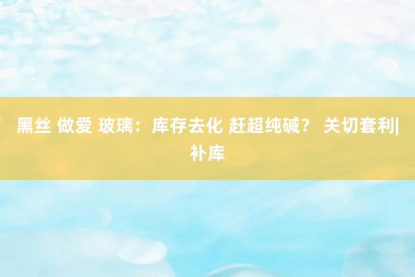 黑丝 做爱 玻璃：库存去化 赶超纯碱？ 关切套利|补库