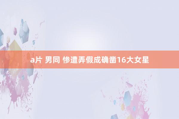 a片 男同 惨遭弄假成确凿16大女星