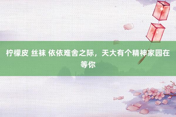 柠檬皮 丝袜 依依难舍之际，天大有个精神家园在等你