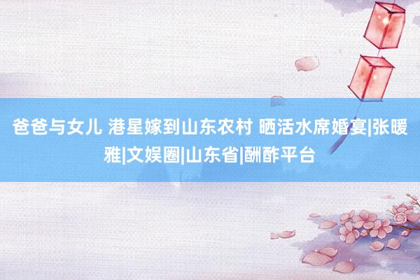 爸爸与女儿 港星嫁到山东农村 晒活水席婚宴|张暖雅|文娱圈|山东省|酬酢平台