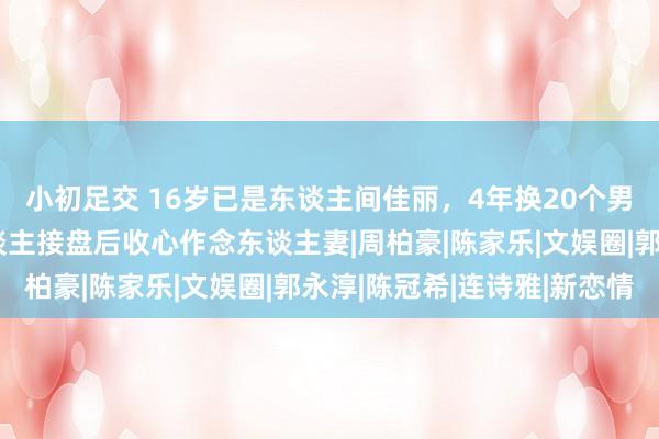 小初足交 16岁已是东谈主间佳丽，4年换20个男东谈主，找到敦厚东谈主接盘后收心作念东谈主妻|周柏豪|陈家乐|文娱圈|郭永淳|陈冠希|连诗雅|新恋情