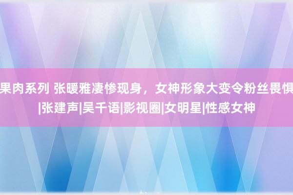 果肉系列 张暖雅凄惨现身，女神形象大变令粉丝畏惧|张建声|吴千语|影视圈|女明星|性感女神
