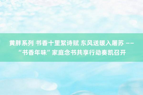 黄胖系列 书香十里絮诗赋 东风送暖入屠苏 ——“书香年味”家庭念书共享行动奏凯召开