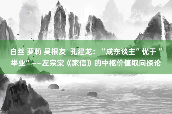 白丝 萝莉 吴根友  孔建龙：“成东谈主”优于“举业”——左宗棠《家信》的中枢价值取向探论