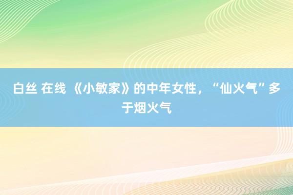 白丝 在线 《小敏家》的中年女性，“仙火气”多于烟火气