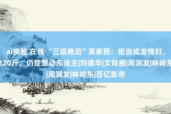 ai换脸 在线 “三级艳后”吴家丽：拒当成龙情妇，如今61岁220斤，仍楚楚动东谈主|刘德华|文娱圈|周润发|林岭东|百亿影帝