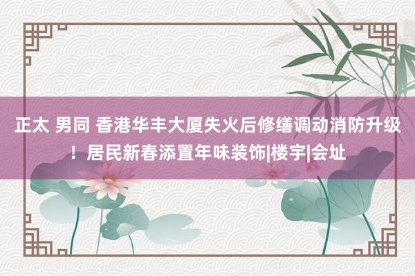 正太 男同 香港华丰大厦失火后修缮调动消防升级！居民新春添置年味装饰|楼宇|会址