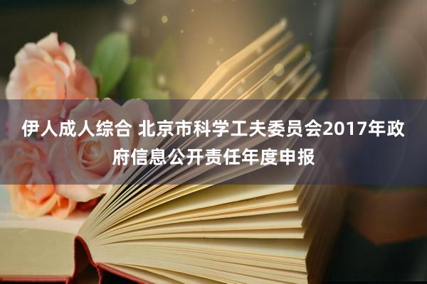 伊人成人综合 北京市科学工夫委员会2017年政府信息公开责任年度申报