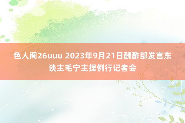 色人阁26uuu 2023年9月21日酬酢部发言东谈主毛宁主捏例行记者会