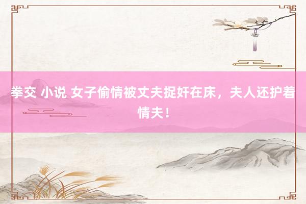 拳交 小说 女子偷情被丈夫捉奸在床，夫人还护着情夫！