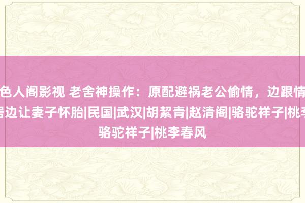色人阁影视 老舍神操作：原配避祸老公偷情，边跟情妇同居边让妻子怀胎|民国|武汉|胡絜青|赵清阁|骆驼祥子|桃李春风