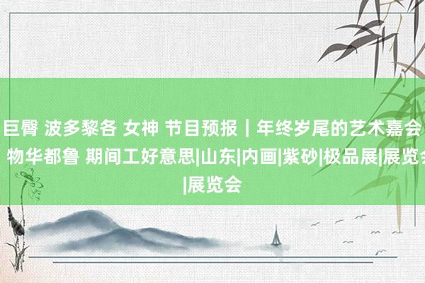 巨臀 波多黎各 女神 节目预报｜年终岁尾的艺术嘉会：物华都鲁 期间工好意思|山东|内画|紫砂|极品展|展览会