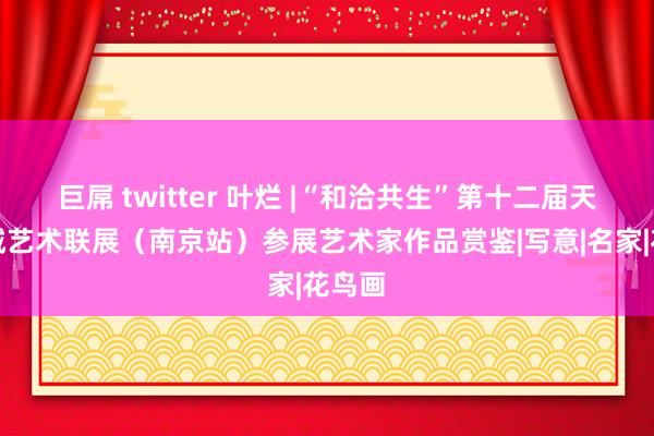 巨屌 twitter 叶烂 |“和洽共生”第十二届天下九城艺术联展（南京站）参展艺术家作品赏鉴|写意|名家|花鸟画
