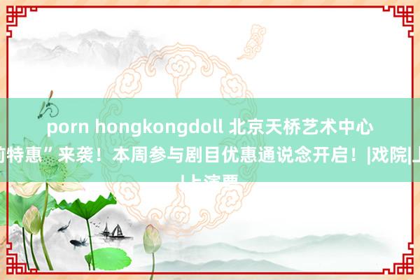 porn hongkongdoll 北京天桥艺术中心“演前特惠”来袭!本周参与剧目优惠通说念开启!|戏院|上演票