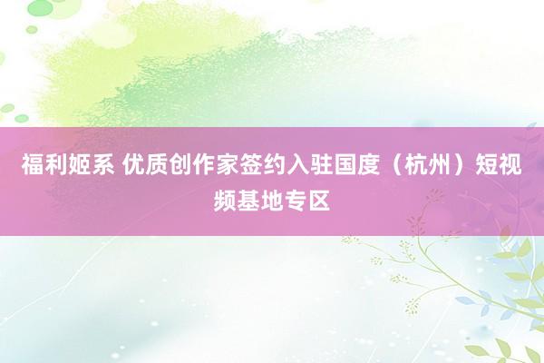 福利姬系 优质创作家签约入驻国度（杭州）短视频基地专区