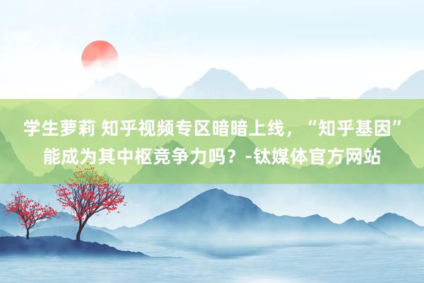 学生萝莉 知乎视频专区暗暗上线，“知乎基因”能成为其中枢竞争力吗？-钛媒体官方网站