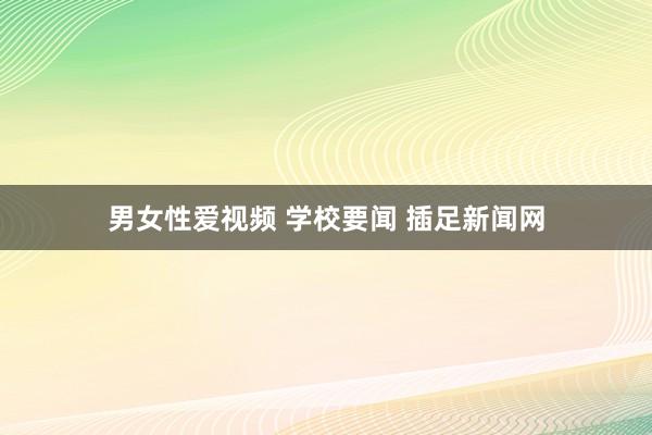 男女性爱视频 学校要闻 插足新闻网