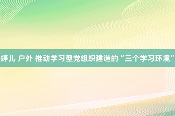 婷儿 户外 推动学习型党组织建造的“三个学习环境”