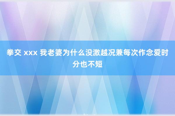 拳交 xxx 我老婆为什么没激越况兼每次作念爱时分也不短
