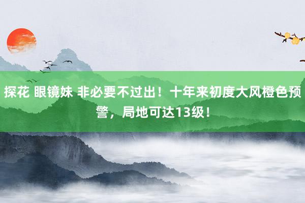 探花 眼镜妹 非必要不过出！十年来初度大风橙色预警，局地可达13级！