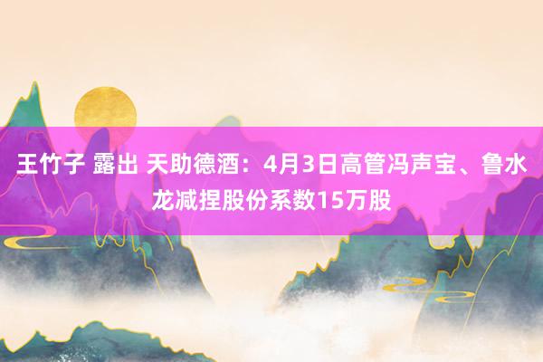 王竹子 露出 天助德酒：4月3日高管冯声宝、鲁水龙减捏股份系数15万股