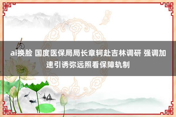 ai换脸 国度医保局局长章轲赴吉林调研 强调加速引诱弥远照看保障轨制