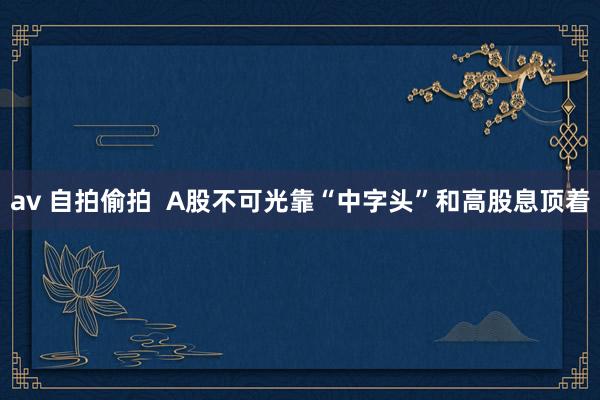 av 自拍偷拍  A股不可光靠“中字头”和高股息顶着