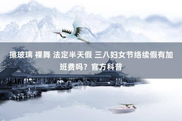 擦玻璃 裸舞 法定半天假 三八妇女节络续假有加班费吗？官方科普