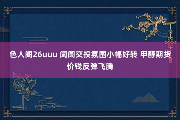 色人阁26uuu 阛阓交投氛围小幅好转 甲醇期货价钱反弹飞腾