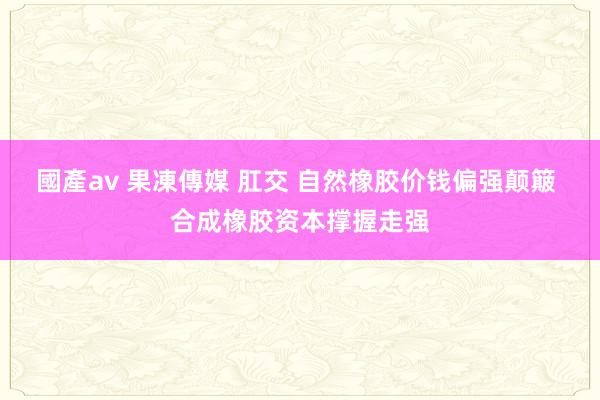國產av 果凍傳媒 肛交 自然橡胶价钱偏强颠簸 合成橡胶资本撑握走强