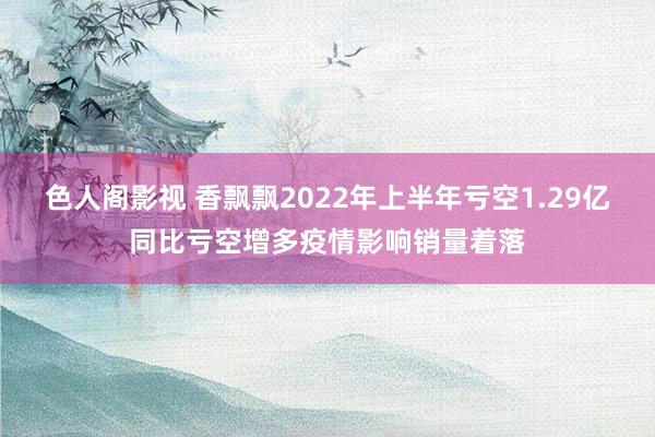 色人阁影视 香飘飘2022年上半年亏空1.29亿同比亏空增多疫情影响销量着落