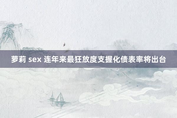 萝莉 sex 连年来最狂放度支握化债表率将出台