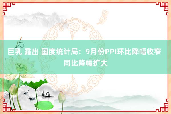 巨乳 露出 国度统计局：9月份PPI环比降幅收窄 同比降幅扩大