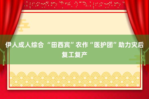 伊人成人综合 “田西宾”农作“医护团”助力灾后复工复产
