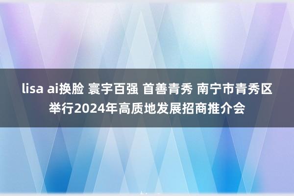 lisa ai换脸 寰宇百强 首善青秀 南宁市青秀区举行2024年高质地发展招商推介会