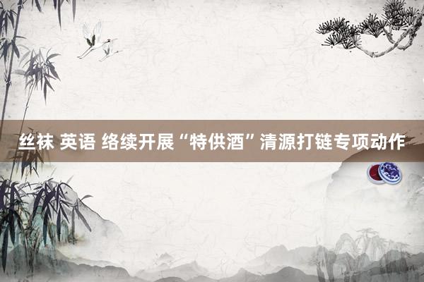 丝袜 英语 络续开展“特供酒”清源打链专项动作
