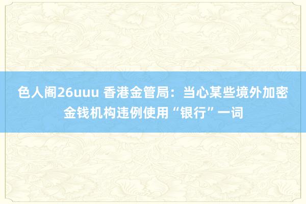 色人阁26uuu 香港金管局：当心某些境外加密金钱机构违例使用“银行”一词