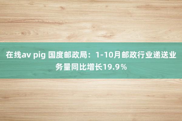 在线av pig 国度邮政局：1-10月邮政行业递送业务量同比增长19.9％