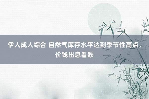 伊人成人综合 自然气库存水平达到季节性高点，价钱出息看跌