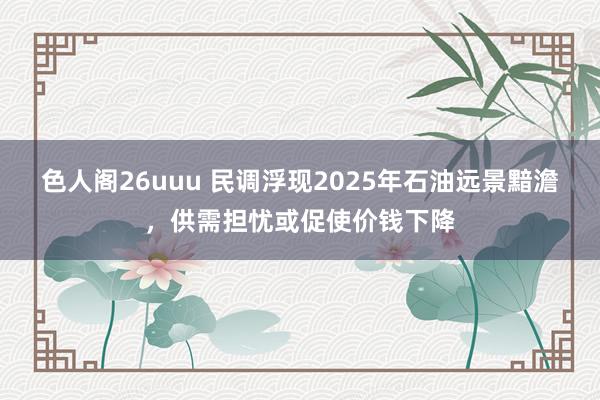 色人阁26uuu 民调浮现2025年石油远景黯澹，供需担忧或促使价钱下降