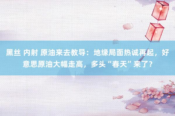 黑丝 内射 原油来去教导：地缘局面热诚再起，好意思原油大幅走高，多头“春天”来了？