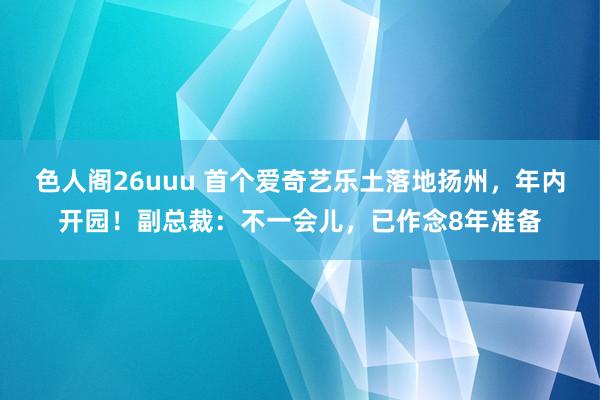 色人阁26uuu 首个爱奇艺乐土落地扬州，年内开园！副总裁：不一会儿，已作念8年准备