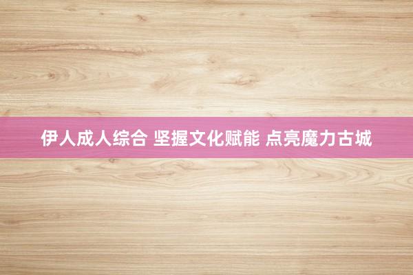 伊人成人综合 坚握文化赋能 点亮魔力古城